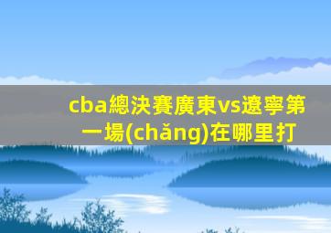 cba總決賽廣東vs遼寧第一場(chǎng)在哪里打