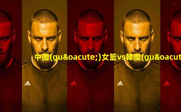 中國(guó)女籃vs韓國(guó)2021亞洲杯
