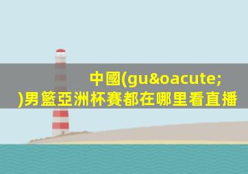 中國(guó)男籃亞洲杯賽都在哪里看直播